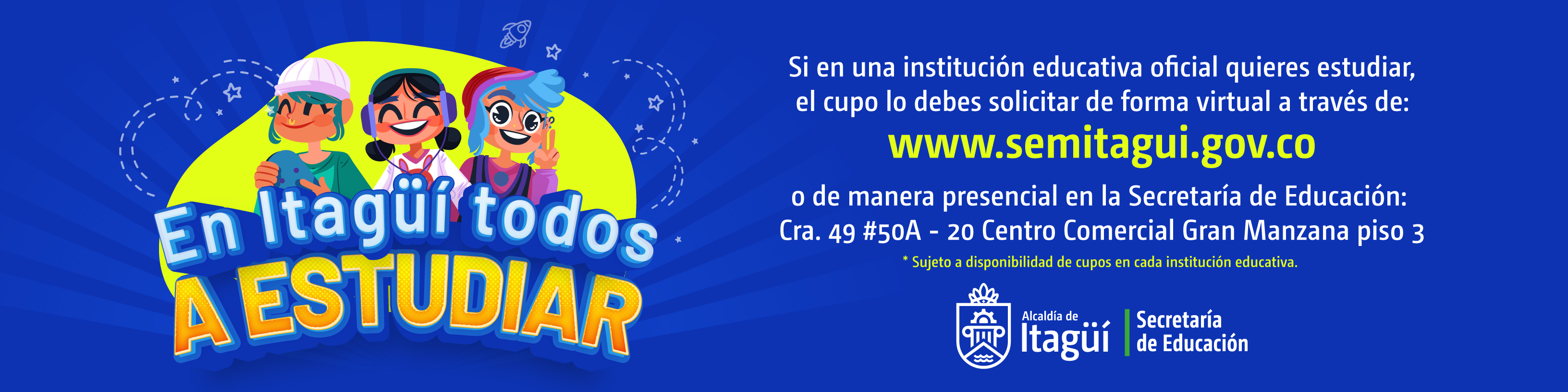 EN ITAGÜÍ TODOS A ESTUDIAR. A partir del martes 17 de octubre de 2023 puedes solicitar el cupo de forma virtual a través del sitio web: www.semitagui.gov.co o de manera presencial en la Secretaría de Educación: Cra. 49 #50A - 20 Centro Comercial Gran Manzana piso 3