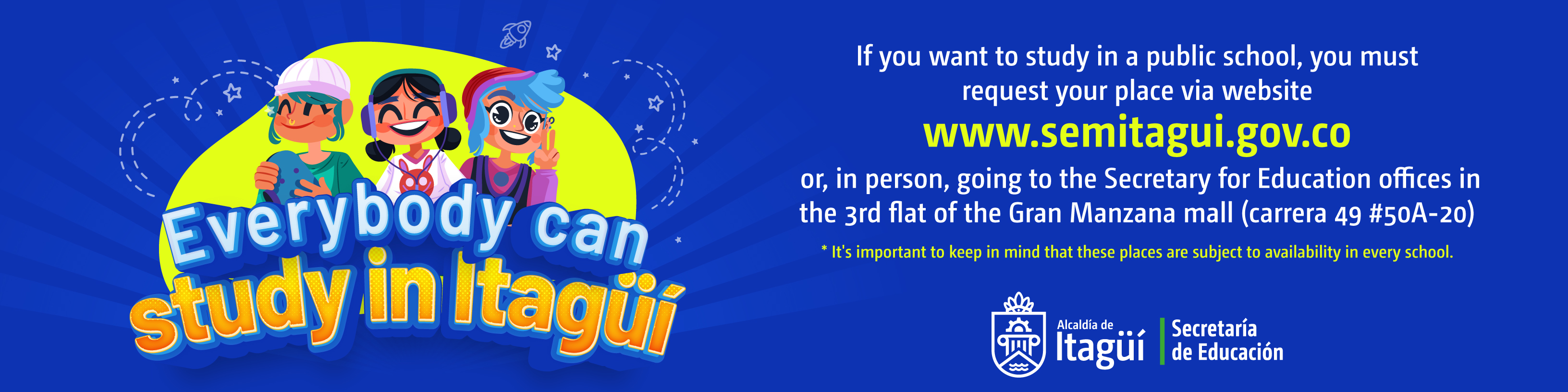EVERYBODY CAN STUDY IN ITAGÜÍ. Starting from October the 17th you'll be able to request your place to study via website: www.semitagui.gov.co or, in person, going to the Secretary for Education offices in the 3rd flat of the Gran Manzana mall (carrera 49 #50A-20)
